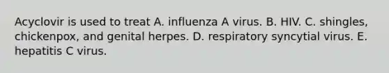 Acyclovir is used to treat A. influenza A virus. B. HIV. C. shingles, chickenpox, and genital herpes. D. respiratory syncytial virus. E. hepatitis C virus.