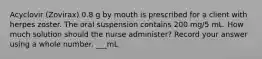 Acyclovir (Zovirax) 0.8 g by mouth is prescribed for a client with herpes zoster. The oral suspension contains 200 mg/5 mL. How much solution should the nurse administer? Record your answer using a whole number. ___mL