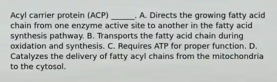 Acyl carrier protein (ACP) ______. A. Directs the growing fatty acid chain from one enzyme active site to another in the fatty acid synthesis pathway. B. Transports the fatty acid chain during oxidation and synthesis. C. Requires ATP for proper function. D. Catalyzes the delivery of fatty acyl chains from the mitochondria to the cytosol.