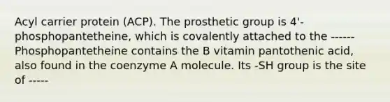 Acyl carrier protein (ACP). The prosthetic group is 4'- phosphopantetheine, which is covalently attached to the ------ Phosphopantetheine contains the B vitamin pantothenic acid, also found in the coenzyme A molecule. Its -SH group is the site of -----