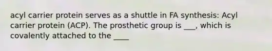 acyl carrier protein serves as a shuttle in FA synthesis: Acyl carrier protein (ACP). The prosthetic group is ___, which is covalently attached to the ____