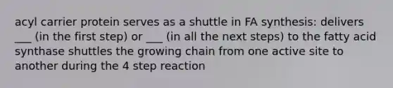 acyl carrier protein serves as a shuttle in FA synthesis: delivers ___ (in the first step) or ___ (in all the next steps) to the fatty acid synthase shuttles the growing chain from one active site to another during the 4 step reaction