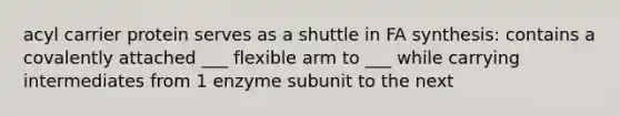 acyl carrier protein serves as a shuttle in FA synthesis: contains a covalently attached ___ flexible arm to ___ while carrying intermediates from 1 enzyme subunit to the next