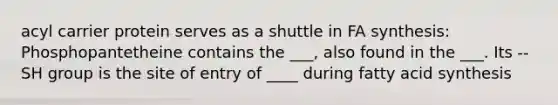 acyl carrier protein serves as a shuttle in FA synthesis: Phosphopantetheine contains the ___, also found in the ___. Its --SH group is the site of entry of ____ during fatty acid synthesis