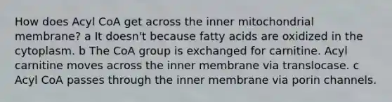 How does Acyl CoA get across the inner mitochondrial membrane? a It doesn't because fatty acids are oxidized in the cytoplasm. b The CoA group is exchanged for carnitine. Acyl carnitine moves across the inner membrane via translocase. c Acyl CoA passes through the inner membrane via porin channels.