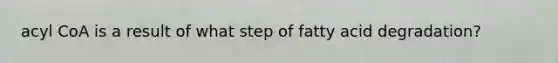 acyl CoA is a result of what step of fatty acid degradation?