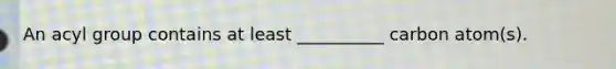 An acyl group contains at least __________ carbon atom(s).
