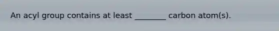 An acyl group contains at least ________ carbon atom(s).
