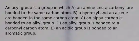 An acyl group is a group in which A) an amine and a carbonyl are bonded to the same carbon atom. B) a hydroxyl and an alkene are bonded to the same carbon atom. C) an alpha carbon is bonded to an alkyl group. D) an alkyl group is bonded to a carbonyl carbon atom. E) an acidic group is bonded to an aromatic group.