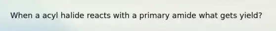When a acyl halide reacts with a primary amide what gets yield?