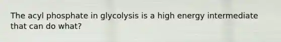 The acyl phosphate in glycolysis is a high energy intermediate that can do what?