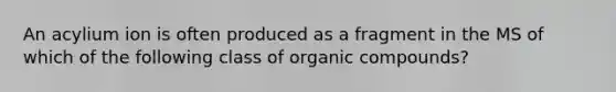 An acylium ion is often produced as a fragment in the MS of which of the following class of organic compounds?