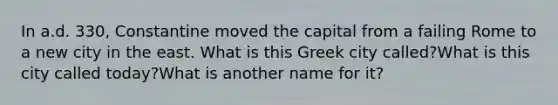 In a.d. 330, Constantine moved the capital from a failing Rome to a new city in the east. What is this Greek city called?What is this city called today?What is another name for it?