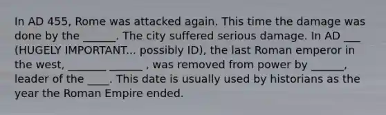 In AD 455, Rome was attacked again. This time the damage was done by the ______. The city suffered serious damage. In AD ___ (HUGELY IMPORTANT... possibly ID), the last Roman emperor in the west, _______ ______ , was removed from power by ______, leader of the ____. This date is usually used by historians as the year the Roman Empire ended.