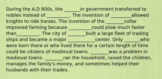 During the A.D 800s, the _______in government transferred to nobles instead of __________. The invention of _________allowed knights to ride horses. The invention of the ________collar improved farming because __________could plow much faster than__________. The city of ________built a large fleet of trading ships and became a major ____________center. Only _______who were born there or who lived there for a certain length of time could be citizens of medieval towns. ________was a problem in medieval towns. ________ran the household, raised the children, manages the family's money, and sometimes helped their husbands with their trades.