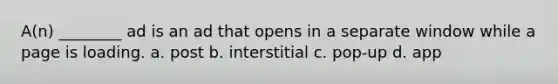 A(n) ________ ad is an ad that opens in a separate window while a page is loading. a. post b. interstitial c. pop-up d. app