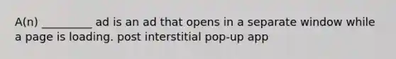 A(n) _________ ad is an ad that opens in a separate window while a page is loading. post interstitial pop-up app