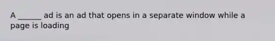 A ______ ad is an ad that opens in a separate window while a page is loading