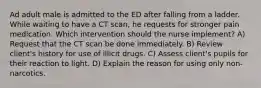 Ad adult male is admitted to the ED after falling from a ladder. While waiting to have a CT scan, he requests for stronger pain medication. Which intervention should the nurse implement? A) Request that the CT scan be done immediately. B) Review client's history for use of illicit drugs. C) Assess client's pupils for their reaction to light. D) Explain the reason for using only non-narcotics.