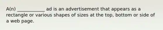 A(n) ____________ ad is an advertisement that appears as a rectangle or various shapes of sizes at the top, bottom or side of a web page.