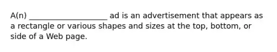 A(n) ____________________ ad is an advertisement that appears as a rectangle or various shapes and sizes at the top, bottom, or side of a Web page.