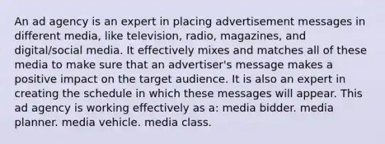 An ad agency is an expert in placing advertisement messages in different media, like television, radio, magazines, and digital/social media. It effectively mixes and matches all of these media to make sure that an advertiser's message makes a positive impact on the target audience. It is also an expert in creating the schedule in which these messages will appear. This ad agency is working effectively as a: media bidder. media planner. media vehicle. media class.