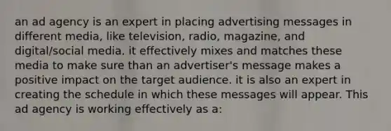 an ad agency is an expert in placing advertising messages in different media, like television, radio, magazine, and digital/social media. it effectively mixes and matches these media to make sure than an advertiser's message makes a positive impact on the target audience. it is also an expert in creating the schedule in which these messages will appear. This ad agency is working effectively as a: