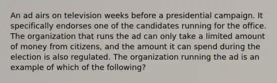 An ad airs on television weeks before a presidential campaign. It specifically endorses one of the candidates running for the office. The organization that runs the ad can only take a limited amount of money from citizens, and the amount it can spend during the election is also regulated. The organization running the ad is an example of which of the following?