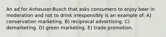 An ad for Anheuser-Busch that asks consumers to enjoy beer in moderation and not to drink irresponsibly is an example of: A) conservation marketing. B) reciprocal advertising. C) demarketing. D) green marketing. E) trade promotion.