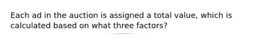 Each ad in the auction is assigned a total value, which is calculated based on what three factors?