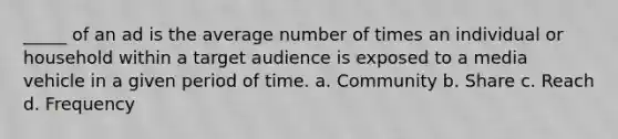 _____ of an ad is the average number of times an individual or household within a target audience is exposed to a media vehicle in a given period of time. a. Community b. Share c. Reach d. Frequency