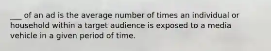 ___ of an ad is the average number of times an individual or household within a target audience is exposed to a media vehicle in a given period of time.