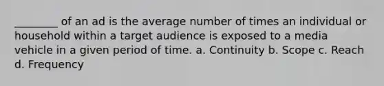 ________ of an ad is the average number of times an individual or household within a target audience is exposed to a media vehicle in a given period of time. a. Continuity b. Scope c. Reach d. Frequency