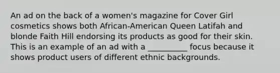 An ad on the back of a women's magazine for Cover Girl cosmetics shows both African-American Queen Latifah and blonde Faith Hill endorsing its products as good for their skin. This is an example of an ad with a __________ focus because it shows product users of different ethnic backgrounds.