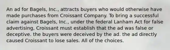 An ad for Bagels, Inc., attracts buyers who would otherwise have made purchases from Croissant Company. To bring a successful claim against Bagels, Inc., under the federal Lanham Act for false advertising, Croissant must establish that the ad was false or deceptive. the buyers were deceived by the ad. the ad directly caused Croissant to lose sales. All of the choices.