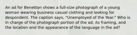 An ad for Benetton shows a full-size photograph of a young woman wearing business casual clothing and looking for despondent. The caption says, "Unemployed of the Year." Who is in charge of the photograph portion of the ad, its framing, and the location and the appearance of the language in the ad?