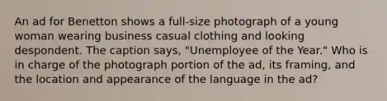 An ad for Benetton shows a full-size photograph of a young woman wearing business casual clothing and looking despondent. The caption says, "Unemployee of the Year." Who is in charge of the photograph portion of the ad, its framing, and the location and appearance of the language in the ad?