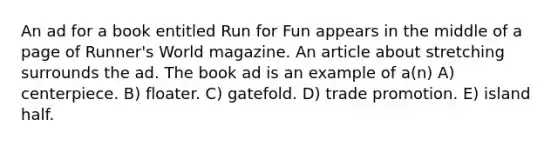 An ad for a book entitled Run for Fun appears in the middle of a page of Runner's World magazine. An article about stretching surrounds the ad. The book ad is an example of a(n) A) centerpiece. B) floater. C) gatefold. D) trade promotion. E) island half.