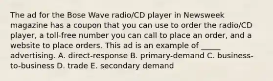 The ad for the Bose Wave radio/CD player in Newsweek magazine has a coupon that you can use to order the radio/CD player, a toll-free number you can call to place an order, and a website to place orders. This ad is an example of _____ advertising. A. direct-response B. primary-demand C. business-to-business D. trade E. secondary demand