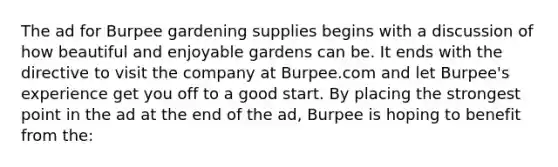 The ad for Burpee gardening supplies begins with a discussion of how beautiful and enjoyable gardens can be. It ends with the directive to visit the company at Burpee.com and let Burpee's experience get you off to a good start. By placing the strongest point in the ad at the end of the ad, Burpee is hoping to benefit from the: