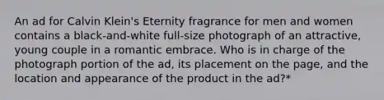 An ad for Calvin Klein's Eternity fragrance for men and women contains a black-and-white full-size photograph of an attractive, young couple in a romantic embrace. Who is in charge of the photograph portion of the ad, its placement on the page, and the location and appearance of the product in the ad?*