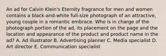 An ad for Calvin Klein's Eternity fragrance for men and women contains a black-and-white full-size photograph of an attractive, young couple in a romantic embrace. Who is in charge of the photograph portion of the ad, its placement on the page and the location and appearance of the product and product name in the ad? A. Ad illustrator B. Advertising planner C. Media specialist D. Art director E. Communication specialist