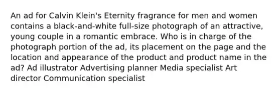 An ad for Calvin Klein's Eternity fragrance for men and women contains a black-and-white full-size photograph of an attractive, young couple in a romantic embrace. Who is in charge of the photograph portion of the ad, its placement on the page and the location and appearance of the product and product name in the ad? Ad illustrator Advertising planner Media specialist Art director Communication specialist