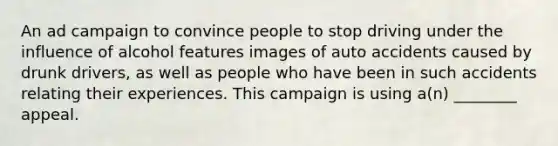 An ad campaign to convince people to stop driving under the influence of alcohol features images of auto accidents caused by drunk drivers, as well as people who have been in such accidents relating their experiences. This campaign is using a(n) ________ appeal.