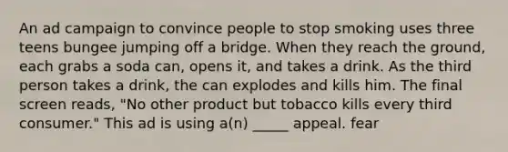 An ad campaign to convince people to stop smoking uses three teens bungee jumping off a bridge. When they reach the ground, each grabs a soda can, opens it, and takes a drink. As the third person takes a drink, the can explodes and kills him. The final screen reads, "No other product but tobacco kills every third consumer." This ad is using a(n) _____ appeal. fear