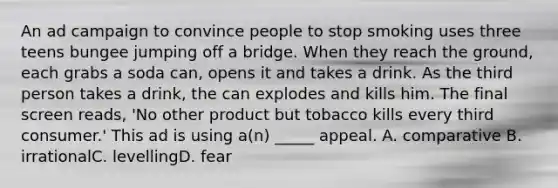 An ad campaign to convince people to stop smoking uses three teens bungee jumping off a bridge. When they reach the ground, each grabs a soda can, opens it and takes a drink. As the third person takes a drink, the can explodes and kills him. The final screen reads, 'No other product but tobacco kills every third consumer.' This ad is using a(n) _____ appeal. A. comparative B. irrationalC. levellingD. fear