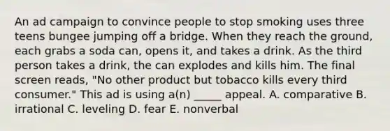 An ad campaign to convince people to stop smoking uses three teens bungee jumping off a bridge. When they reach the ground, each grabs a soda can, opens it, and takes a drink. As the third person takes a drink, the can explodes and kills him. The final screen reads, "No other product but tobacco kills every third consumer." This ad is using a(n) _____ appeal. A. comparative B. irrational C. leveling D. fear E. nonverbal