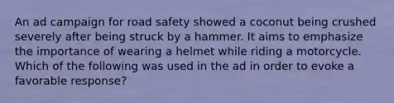 An ad campaign for road safety showed a coconut being crushed severely after being struck by a hammer. It aims to emphasize the importance of wearing a helmet while riding a motorcycle. Which of the following was used in the ad in order to evoke a favorable response?