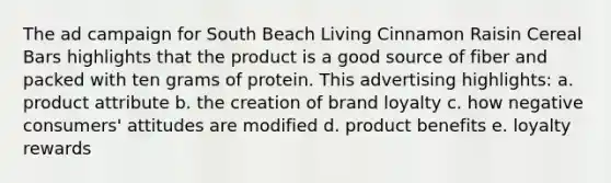 The ad campaign for South Beach Living Cinnamon Raisin Cereal Bars highlights that the product is a good source of fiber and packed with ten grams of protein. This advertising highlights: a. product attribute b. the creation of brand loyalty c. how negative consumers' attitudes are modified d. product benefits e. loyalty rewards