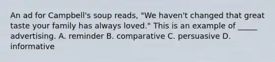 An ad for Campbell's soup reads, "We haven't changed that great taste your family has always loved." This is an example of _____ advertising. A. reminder B. comparative C. persuasive D. informative